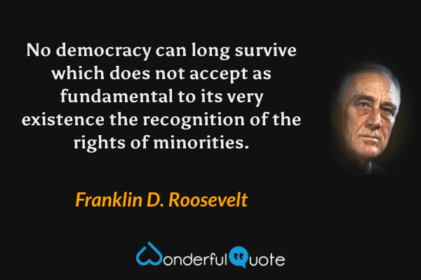 No democracy can long survive which does not accept as fundamental to its very existence the recognition of the rights of minorities. - Franklin D. Roosevelt quote.