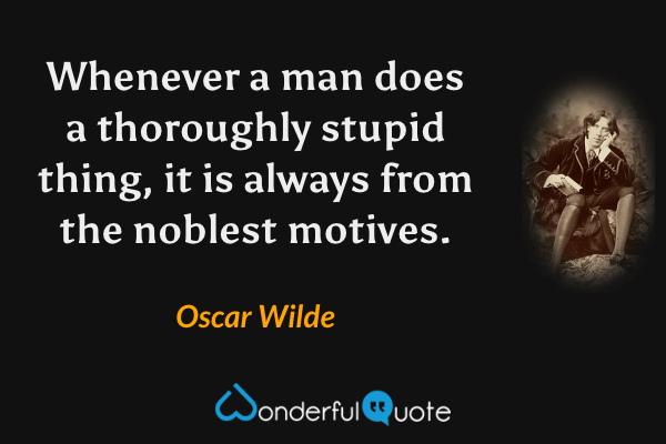 Whenever a man does a thoroughly stupid thing, it is always from the noblest motives. - Oscar Wilde quote.