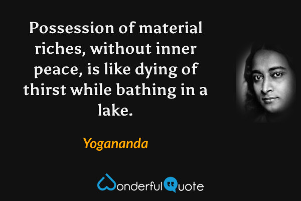 Possession of material riches, without inner peace, is like dying of thirst while bathing in a lake. - Yogananda quote.