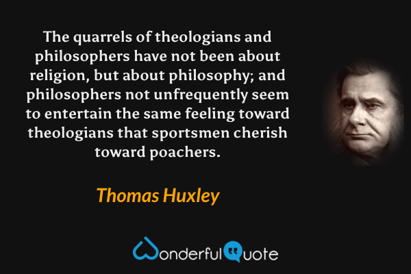 The quarrels of theologians and philosophers have not been about religion, but about philosophy; and philosophers not unfrequently seem to entertain the same feeling toward theologians that sportsmen cherish toward poachers. - Thomas Huxley quote.
