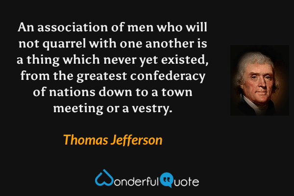 An association of men who will not quarrel with one another is a thing which never yet existed, from the greatest confederacy of nations down to a town meeting or a vestry. - Thomas Jefferson quote.