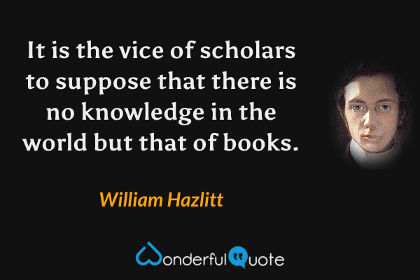 It is the vice of scholars to suppose that there is no knowledge in the world but that of books. - William Hazlitt quote.