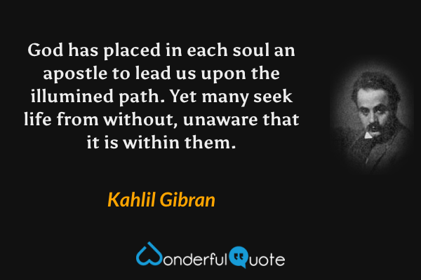 God has placed in each soul an apostle to lead us upon the illumined path.  Yet many seek life from without, unaware that it is within them. - Kahlil Gibran quote.