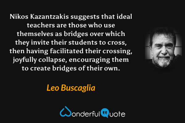Nikos Kazantzakis suggests that ideal teachers are those who use themselves as bridges over which they invite their students to cross, then having facilitated their crossing, joyfully collapse, encouraging them to create bridges of their own. - Leo Buscaglia quote.