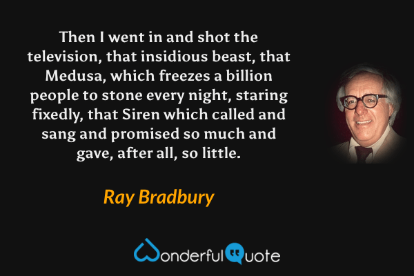 Then I went in and shot the television, that insidious beast, that Medusa, which freezes a billion people to stone every night, staring fixedly, that Siren which called and sang and promised so much and gave, after all, so little. - Ray Bradbury quote.