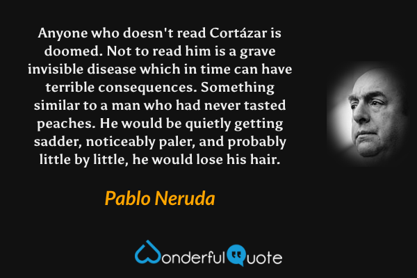 Anyone who doesn't read Cortázar is doomed.  Not to read him is a grave invisible disease which in time can have terrible consequences.  Something similar to a man who had never tasted peaches.  He would be quietly getting sadder, noticeably paler, and probably little by little, he would lose his hair. - Pablo Neruda quote.