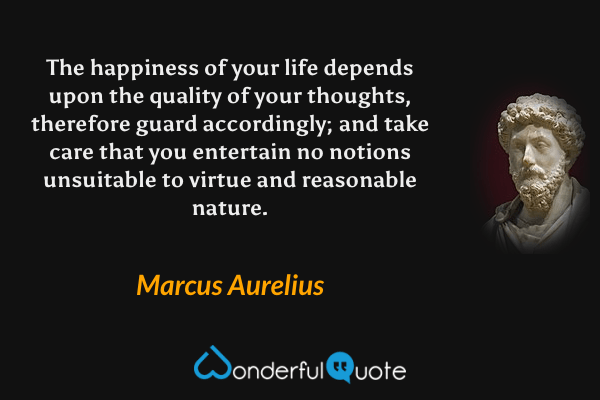 The happiness of your life depends upon the quality of your thoughts, therefore guard accordingly; and take care that you entertain no notions unsuitable to virtue and reasonable nature. - Marcus Aurelius quote.
