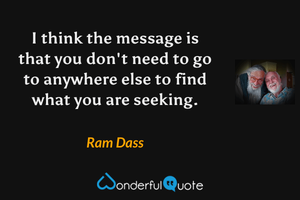 I think the message is that you don't need to go to anywhere else to find what you are seeking. - Ram Dass quote.