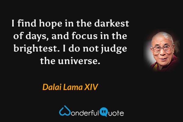 I find hope in the darkest of days, and focus in the brightest. I do not judge the universe. - Dalai Lama XIV quote.
