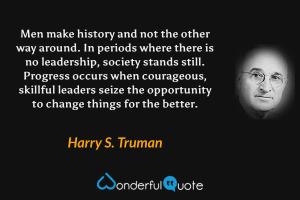 Men make history and not the other way around. In periods where there is no leadership, society stands still. Progress occurs when courageous, skillful leaders seize the opportunity to change things for the better. - Harry S. Truman quote.