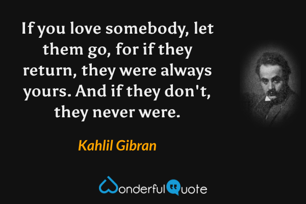 If you love somebody, let them go, for if they return, they were always yours. And if they don't, they never were. - Kahlil Gibran quote.