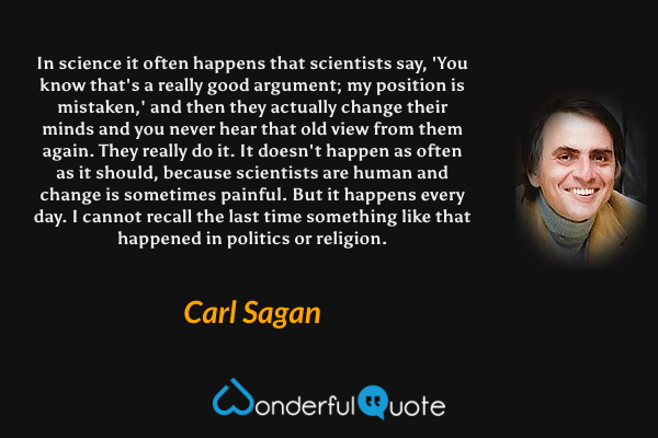 In science it often happens that scientists say, 'You know that's a really good argument; my position is mistaken,' and then they actually change their minds and you never hear that old view from them again. They really do it. It doesn't happen as often as it should, because scientists are human and change is sometimes painful. But it happens every day. I cannot recall the last time something like that happened in politics or religion. - Carl Sagan quote.