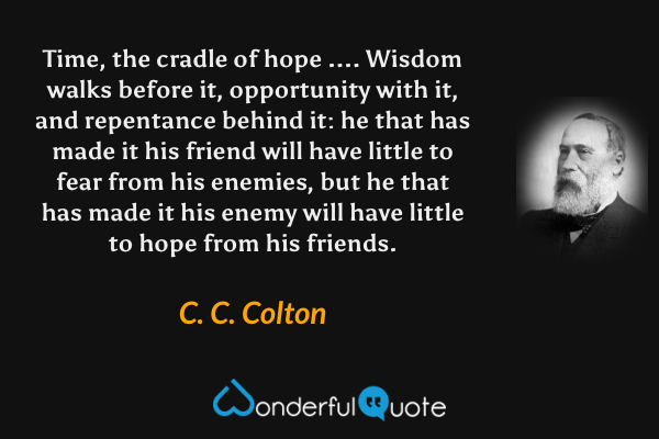Time, the cradle of hope .... Wisdom walks before it, opportunity with it, and repentance behind it: he that has made it his friend will have little to fear from his enemies, but he that has made it his enemy will have little to hope from his friends. - C. C. Colton quote.