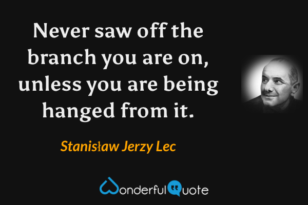 Never saw off the branch you are on, unless you are being hanged from it. - Stanisław Jerzy Lec quote.