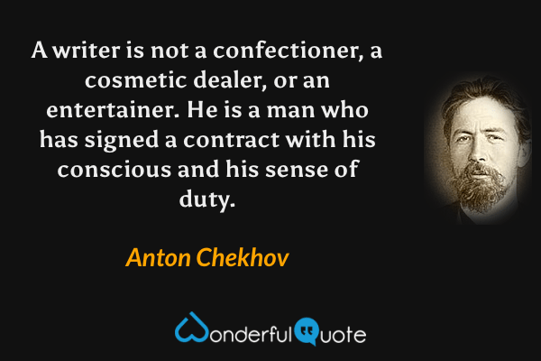 A writer is not a confectioner, a cosmetic dealer, or an entertainer. He is a man who has signed a contract with his conscious and his sense of duty. - Anton Chekhov quote.