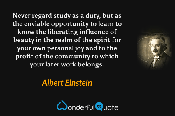 Never regard study as a duty, but as the enviable opportunity to learn to know the liberating influence of beauty in the realm of the spirit for your own personal joy and to the profit of the community to which your later work belongs. - Albert Einstein quote.