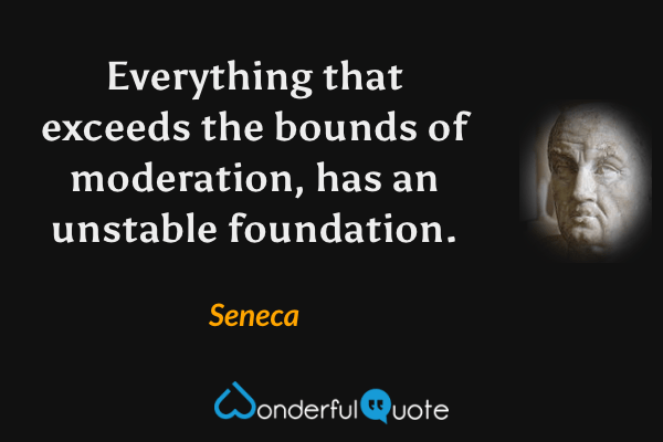 Everything that exceeds the bounds of moderation, has an unstable foundation. - Seneca quote.