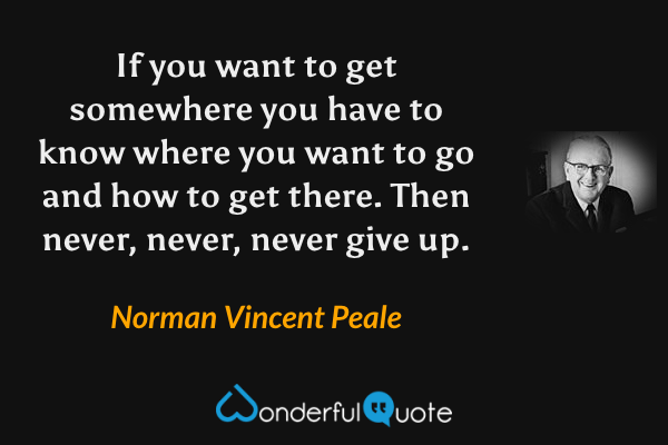 If you want to get somewhere you have to know where you want to go and how to get there. Then never, never, never give up. - Norman Vincent Peale quote.