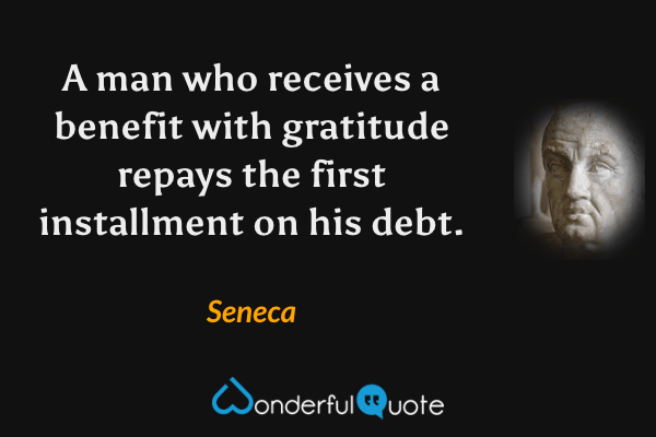 A man who receives a benefit with gratitude repays the first installment on his debt. - Seneca quote.
