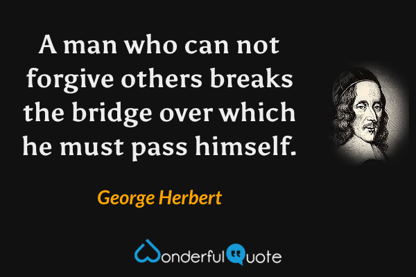 A man who can not forgive others breaks the bridge over which he must pass himself. - George Herbert quote.