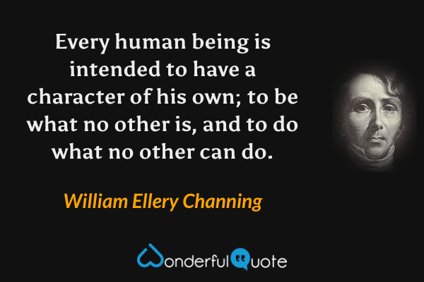 Every human being is intended to have a character of his own; to be what no other is, and to do what no other can do. - William Ellery Channing quote.