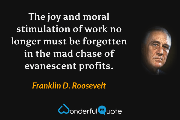 The joy and moral stimulation of work no longer must be forgotten in the mad chase of evanescent profits. - Franklin D. Roosevelt quote.