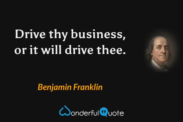 Drive thy business, or it will drive thee. - Benjamin Franklin quote.