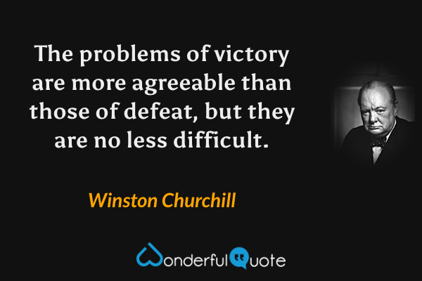 The problems of victory are more agreeable than those of defeat, but they are no less difficult. - Winston Churchill quote.