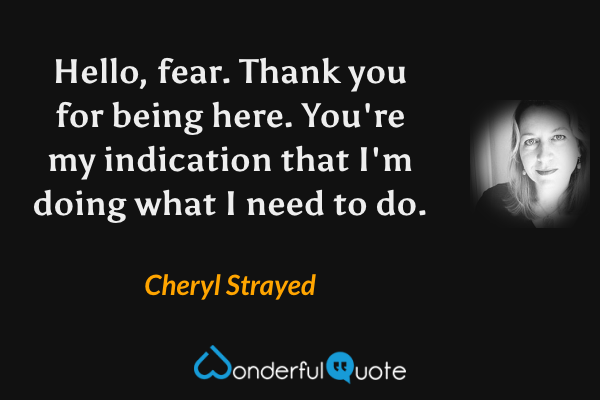 Hello, fear. Thank you for being here. You're my indication that I'm doing what I need to do. - Cheryl Strayed quote.
