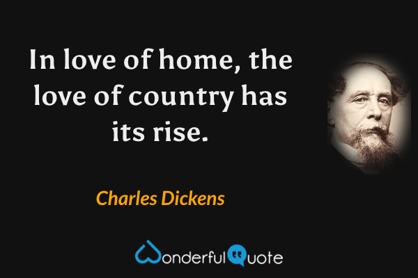 In love of home, the love of country has its rise. - Charles Dickens quote.