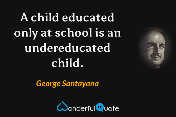 A child educated only at school is an undereducated child. - George Santayana quote.