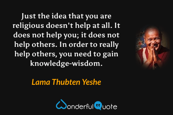 Just the idea that you are religious doesn't help at all. It does not help you; it does not help others. In order to really help others, you need to gain knowledge-wisdom. - Lama Thubten Yeshe quote.