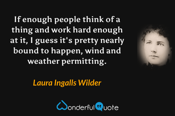 If enough people think of a thing and work hard enough at it, I guess it's pretty nearly bound to happen, wind and weather permitting. - Laura Ingalls Wilder quote.