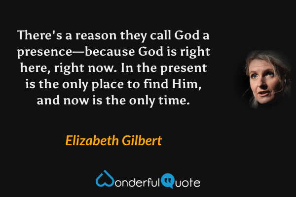 There's a reason they call God a presence—because God is right here, right now. In the present is the only place to find Him, and now is the only time. - Elizabeth Gilbert quote.