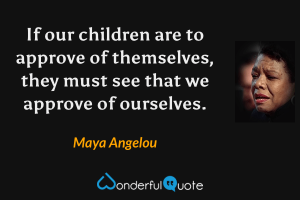 If our children are to approve of themselves, they must see that we approve of ourselves. - Maya Angelou quote.