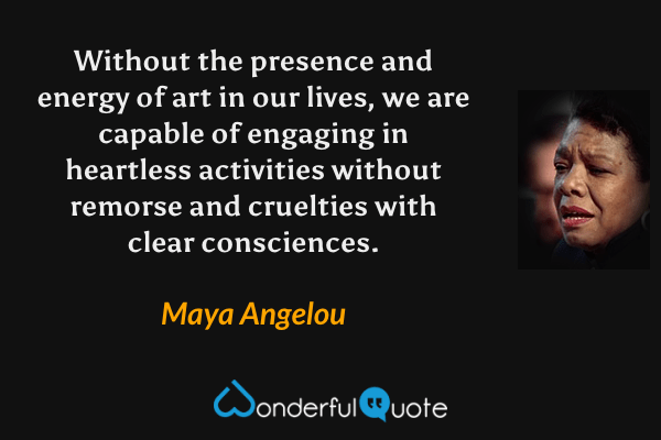 Without the presence and energy of art in our lives, we are capable of engaging in heartless activities without remorse and cruelties with clear consciences. - Maya Angelou quote.