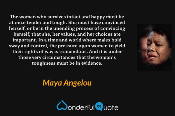 The woman who survives intact and happy must be at once tender and tough. She must have convinced herself, or be in the unending process of convincing herself, that she, her values, and her choices are important. In a time and world where males hold sway and control, the pressure upon women to yield their rights of way is tremendous. And it is under those very circumstances that the woman's toughness must be in evidence. - Maya Angelou quote.