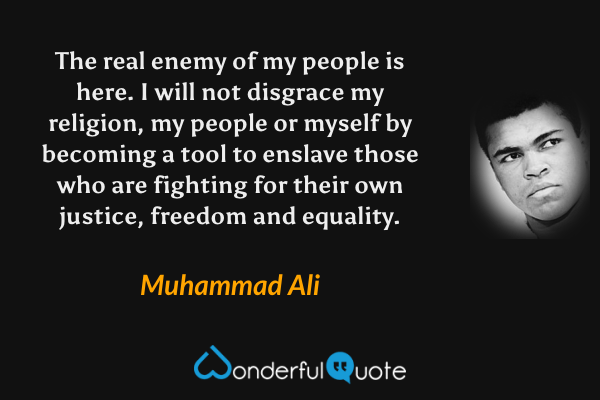 The real enemy of my people is here. I will not disgrace my religion, my people or myself by becoming a tool to enslave those who are fighting for their own justice, freedom and equality. - Muhammad Ali quote.