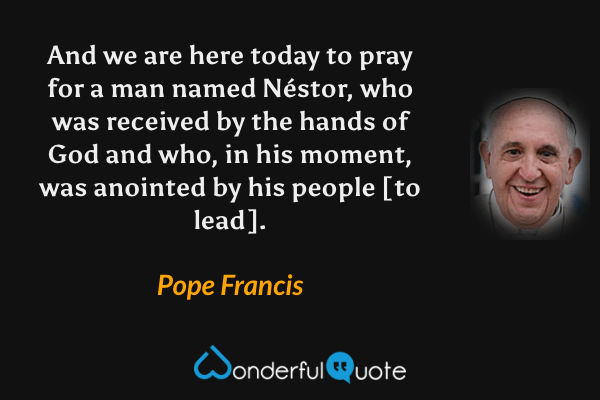 And we are here today to pray for a man named Néstor, who was received by the hands of God and who, in his moment, was anointed by his people [to lead]. - Pope Francis quote.