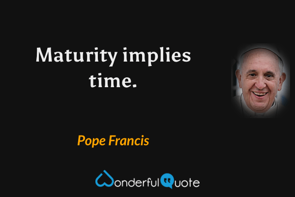 Maturity implies time. - Pope Francis quote.
