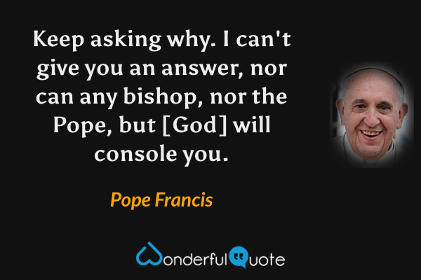 Keep asking why. I can't give you an answer, nor can any bishop, nor the Pope, but [God] will console you. - Pope Francis quote.
