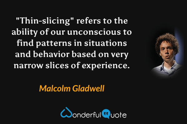 "Thin-slicing" refers to the ability of our unconscious to find patterns in situations and behavior based on very narrow slices of experience. - Malcolm Gladwell quote.