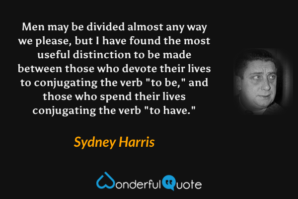 Men may be divided almost any way we please, but I have found the most useful distinction to be made between those who devote their lives to conjugating the verb "to be," and those who spend their lives conjugating the verb "to have." - Sydney Harris quote.