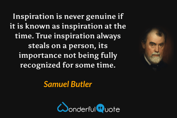 Inspiration is never genuine if it is known as inspiration at the time. True inspiration always steals on a person, its importance not being fully recognized for some time. - Samuel Butler quote.
