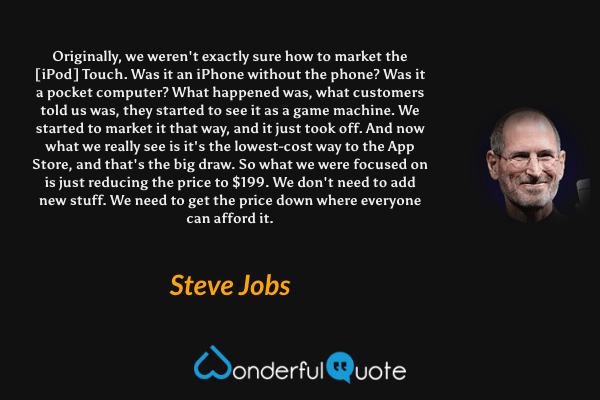 Originally, we weren't exactly sure how to market the [iPod] Touch. Was it an iPhone without the phone? Was it a pocket computer? What happened was, what customers told us was, they started to see it as a game machine. We started to market it that way, and it just took off. And now what we really see is it's the lowest-cost way to the App Store, and that's the big draw. So what we were focused on is just reducing the price to $199. We don't need to add new stuff. We need to get the price down where everyone can afford it. - Steve Jobs quote.