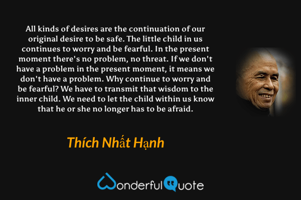 All kinds of desires are the continuation of our original desire to be safe. The little child in us continues to worry and be fearful. In the present moment there's no problem, no threat. If we don't have a problem in the present moment, it means we don't have a problem. Why continue to worry and be fearful? We have to transmit that wisdom to the inner child. We need to let the child within us know that he or she no longer has to be afraid. - Thích Nhất Hạnh quote.