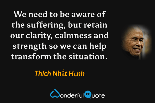 We need to be aware of the suffering, but retain our clarity, calmness and strength so we can help transform the situation. - Thích Nhất Hạnh quote.