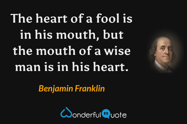 The heart of a fool is in his mouth, but the mouth of a wise man is in his heart. - Benjamin Franklin quote.