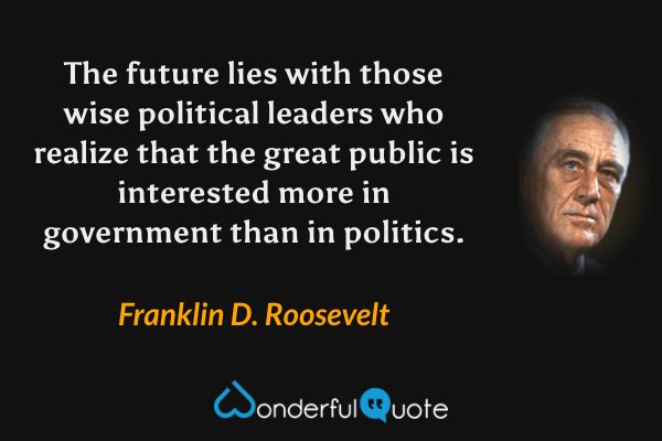 The future lies with those wise political leaders who realize that the great public is interested more in government than in politics. - Franklin D. Roosevelt quote.