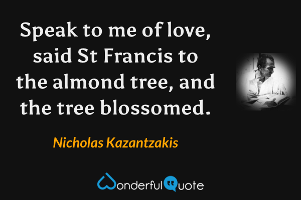 Speak to me of love, said St Francis to the almond tree, and the tree blossomed. - Nicholas Kazantzakis quote.